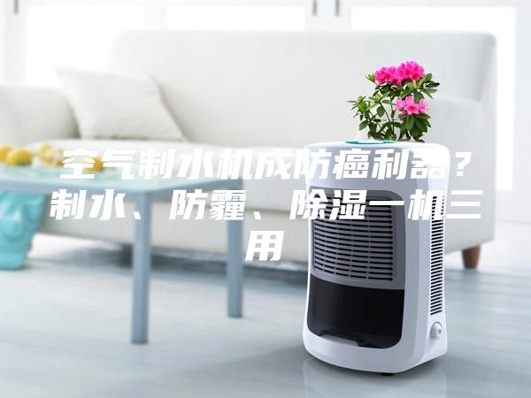 空氣制水機成防癌利器？制水、防霾、除濕一機三用